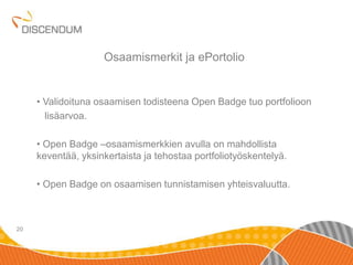 • Validoituna osaamisen todisteena Open Badge tuo portfolioon 
lisäarvoa. 
• Open Badge –osaamismerkkien avulla on mahdollista 
keventää, yksinkertaista ja tehostaa portfoliotyöskentelyä. 
• Open Badge on osaamisen tunnistamisen yhteisvaluutta. 
20 
Osaamismerkit ja ePortolio 
 