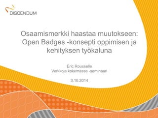 Osaamismerkki haastaa muutokseen: 
Open Badges -konsepti oppimisen ja 
kehityksen työkaluna 
Eric Rousselle 
Verkkoja kokemassa -seminaari 
3.10.2014 
 