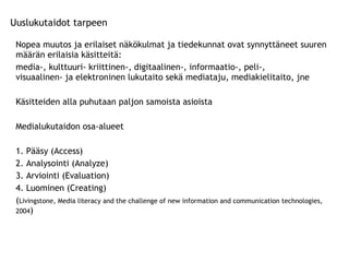 Nopea muutos ja erilaiset näkökulmat ja tiedekunnat ovat synnyttäneet suuren määrän erilaisia käsitteitä: media-, kulttuuri- kriittinen-, digitaalinen-, informaatio-, peli-,    visuaalinen- ja elektroninen lukutaito sekä mediataju, mediakielitaito, jne Käsitteiden alla puhutaan paljon samoista asioista Medialukutaidon osa-alueet  1. Pääsy (Access) 2. Analysointi (Analyze) 3. Arviointi (Evaluation) 4. Luominen (Creating) ( Livingstone, Media literacy and the challenge of new information and communication technologies, 2004 ) Uuslukutaidot tarpeen 