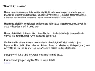” Nuoret kyllä osaa” Nuoret usein parempia internetin käyttäjiä kuin vanhempansa mutta paljon  puutteita tiedonhakutaidoissa, sisällön arvioinnissa ja käytön tehokkuudessa.  (Livingstone, Internet literacy: young people's negotiation of new online opportunities, 2008) Haasteita sisällön kriittisessä arvioinnissa kun tutut luotettavuuden, arvon ja autenttisuuden merkit puuttuvat Nuoret käyttävät internetiä eri tavoilla ja eri tarkoituksiin ja lukutaidotkin voivat olla rajoittuneet hyvin kapealle sektorille Vanhemmilla ei ole omassa nuoruudessa ollut käytössä sitä mediaa, jota lapsensa käyttävät. Siten ei oman kokemuksen muodostamaa tietopohjaa, jonka pohjalta kasvattaa ja opettaa lasta/nuorta näissä uuslukutaidoissa. Sukupolvien kuilu tällä hetkellä ehkä suurin mitä ollut.  Esimerkkinä googlen käyttö: Mitä sillä voi tehdä? Linkki 