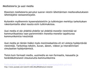 Mediateoria ja uusi media Klassinen mediateoria perustui suoran viestin lähettämisen mediavaikutukseen lähettäjältä vastaanottajalle. Kuitenkin myöhemmin kyseenalaistettiin ja tulkintojen merkitys tarkoituksen rakentamiselle alkoi nousta esiin tutkimuksissa.  Uusi media ei ole yhdeltä-yhdelle tai yhdeltä-monelle viestintää tai kommunikaatiota vaan paremminkin monelta-monelle tapahtuvaa kommunikointia/viestintää Uusi media on tämän lisäksi myös monimodaalista eli eri aisteja hyödyntävää viestintää. Tarkoittaa tekstin, kuvan, äänen, videon ja interaktiivisen simulaation hyödyntämistä. Toisin kuin formaali media, uusimedia on non-formaalia, kasuaalia ja henkilökohtaisesti sitoutunutta kommunikointia Vaikutukset näkyvät niin opetuksen kuin nuorisotyönkin piirissä http://www.youtube.com/watch?v=dGCJ46vyR9o&feature=channel 