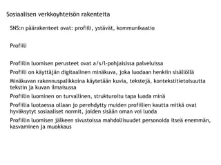 Sosiaalisen verkkoyhteisön rakenteita SNS:n päärakenteet ovat: profiili, ystävät, kommunikaatio  Profiili  Profiilin luomisen perusteet ovat a/s/l-pohjaisissa palveluissa Profiili on käyttäjän digitaalinen minäkuva, joka luodaan henkiin sisällöllä  Minäkuvan rakennuspalikkoina käytetään kuvia, tekstejä, kontekstitietoisuutta tekstin ja kuvan ilmaisussa Profiilin luominen on turvallinen, strukturoitu tapa luoda minä  Profiilia luotaessa ollaan jo perehdytty muiden profiilien kautta mitkä ovat hyväksytyt sosiaaliset normit, joiden sisään oman voi luoda  Profiilin luomisen jälkeen sivustoissa mahdollisuudet personoida itseä enemmän, kasvaminen ja muokkaus 