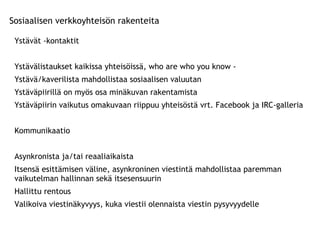 Sosiaalisen verkkoyhteisön rakenteita Ystävät -kontaktit Ystävälistaukset kaikissa yhteisöissä, who are who you know -  Ystävä/kaverilista mahdollistaa sosiaalisen valuutan Ystäväpiirillä on myös osa minäkuvan rakentamista Ystäväpiirin vaikutus omakuvaan riippuu yhteisöstä vrt. Facebook ja IRC-galleria Kommunikaatio Asynkronista ja/tai reaaliaikaista Itsensä esittämisen väline, asynkroninen viestintä mahdollistaa paremman vaikutelman hallinnan sekä itsesensuurin Hallittu rentous Valikoiva viestinäkyvyys, kuka viestii olennaista viestin pysyvyydelle 