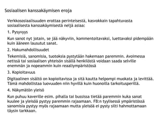 Sosiaalisen kanssakäymisen eroja Verkkososiaalisuuden erottaa perinteisestä, kasvokkain tapahtuvasta sosiaalisesta kanssakäymisestä neljä asiaa: 1. Pysyvyys Kun sanot nyt jotain, se jää näkyviin, kommentoitavaksi, luettavaksi pidempään kuin ääneen lausutut sanat.  2. Hakumahdollisuudet Tekemisiä, sanomisia, tuotoksia pystytään hakemaan paremmin. Avoimessa netissä tai sosiaalisen yhteisön sisällä henkilöstä voidaan saada selville enemmän ja nopeammin kuin reaaliympäristössä 3. Kopioitavuus Digitaalinen sisältö on kopioitavissa ja sitä kautta helpompi muokata ja levittää. Tämä mahdollistaa luovuuden niin hyvillä kuin huonoilla tarkoitusperillä. 4. Näkymätön yleisö Kun puhuu kaverille esim. pihalla tai bussissa tietää paremmin kuka sanat kuulee ja yleisöä pystyy paremmin rajaamaan. FB:n tyylisessä ympäristössä sanomisia pystyy myös rajaamaan mutta yleisöä ei pysty silti hahmottamaan täysin tarkkaan. 