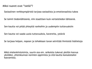 Miksi nuoret ovat ”siellä”? Sosiaalinen verkkoympäristö tarjoaa sosiaalista ja emotionaalista tukea Se toimii tiedonlähteenä, niin staattisen kuin vertaistiedon lähteenä. Sen kautta voi pitää yhteyttä vanhoihin ja uudempiin tuttavuuksiin Sen kautta voi saada uusia tuttavuuksia, kavereita, ystäviä Se tarjoaa helpon, nopean ja tehokkaan tavan selvittää ihmisistä lisätietoja Mikä mielenkiintoisinta, suurin osa em. seikoista tukevat yksilön kasvua yksilöksi, yhteiskunnan normien oppimista ja sitä kautta kansalaiseksi kasvamista. 