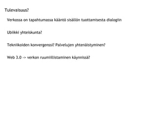 Tulevaisuus? Verkossa on tapahtumassa kääntö sisällön tuottamisesta dialogiin Ubiikki yhteiskunta? Tekniikoiden konvergenssi? Palvelujen yhtenäistyminen? Web 3.0 -> verkon ruumiillistaminen käynnissä?  