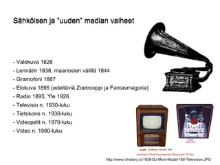 Sähköisen ja ”uuden” median vaiheet - Valokuva 1826 - Lennätin 1838, maanosien välillä 1844 - Gramofoni 1887 - Elokuva 1895 (edeltäviä Zoetrooppi ja Fantasmagoria)  - Radio 1893, Yle 1926 - Televisio n. 1930-luku - Tietokone n. 1930-luku - Videopelit n. 1970-luku - Video n. 1980-luku  Sähköisen ja ”uuden” median vaiheet http://www.tvhistory.tv/1938-Du-Mont-Model-180-Television.JPG 