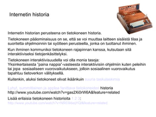 Internetin historia Internetin historian perusteena on tietokoneen historia.  Tietokoneen pääominaisuus on se, että se voi muuttaa laitteen sisäistä tilaa ja suoritetta ohjelmoinnin tai syötteen perusteella, jonka on tuottanut ihminen. Kun ihminen kommunikoi tietokoneen rajapinnan kanssa, kutsutaan sitä interaktiiviseksi tietojenkäsittelyksi. Tietokoneen interaktiivisuudella voi olla monia tasoja: Yksinkertaisesta ”paina nappia”-vasteesta interaktiivisiin ohjelmiin kuten peleihin  tai jopa  sosiaaliseen vuorovaikutukseen, jolloin sosiaalinen vuorovaikutus tapahtuu tietoverkon välityksellä. Kuitenkin, aluksi tietokoneet olivat ikäänkuin  suuria taskulaskimia Lyhyt, summittainen ja applea fanittava tietokoneiden  historia http://www.youtube.com/watch?v=gas2Xi0rW6A&feature=related Lisää erilaisia tietokoneen historioita  1   2   3 : http://www.youtube.com/watch?v=NR03l4eqYQI&feature=related   