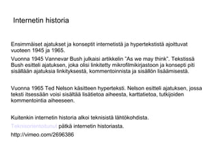Internetin historia Ensimmäiset ajatukset ja konseptit internetistä ja hypertekstistä ajoittuvat vuoteen 1945 ja 1965. Vuonna 1945 Vannevar Bush julkaisi artikkelin ”As we may think”. Tekstissä Bush esitteli ajatuksen, joka olisi linkitetty mikrofilmikirjastoon ja konsepti piti sisällään ajatuksia linkityksestä, kommentoinnista ja sisällön lisäämisestä. Vuonna 1965 Ted Nelson käsitteen hyperteksti. Nelson esitteli ajatuksen, jossa teksti itsessään voisi sisältää lisätietoa aiheesta, karttatietoa, tutkijoiden kommentointia aiheeseen. Kuitenkin internetin historia alkoi teknisistä lähtökohdista. Teknisorientoitunut  pätkä internetin historiasta. http://vimeo.com/2696386 