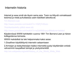 Internetin historia Internet ja www eivät ole täysin sama asia. Tosin ne liittyvät voimakkaasti toisiinsa ja niistä puhuttaessa usein käsitteet sekoittuvat. Tim Berners-Lee http://www.youtube.com/watch?v=1IQFjTnDozo Yksinkertaistettu pätkä www:stä http://www.youtube.com/watch?v=wZoMbBzqxyc&feature=related Käytännössä WWW kehittettiin vuonna 1991 Tim Berners-Leen ja hänen kollegoidensa toimesta.  WWW mahdollisti tai teki helpommaksi kaksi asiaa: 1.Graafinen käyttöliittymä internetin selaamiseen 2.Armeijan ja tiedeyhteisöjen lisäksi internettiä pystyi käyttämään entistä vahvemmin kaupalliset toimijat ja yksityishenkilöt http://en.wikipedia.org/wiki/History_of_the_World_Wide_Web 