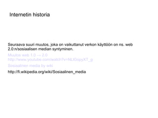 Internetin historia Seuraava suuri muutos, joka on vaikuttanut verkon käyttöön on ns. web 2.0:n/sosiaalisen median syntyminen. Muutos web 1.0 -> 2.0 http://www.youtube.com/watch?v=NLlGopyXT_g Sosiaalinen media by wiki http://fi.wikipedia.org/wiki/Sosiaalinen_media 