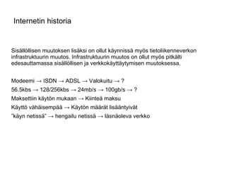 Internetin historia Sisällöllisen muutoksen lisäksi on ollut käynnissä myös tietoliikenneverkon infrastruktuurin muutos. Infrastruktuurin muutos on ollut myös pitkälti edesauttamassa sisällöllisen ja verkkokäyttäytymisen muutoksessa. Modeemi -> ISDN -> ADSL -> Valokuitu -> ? 56.5kbs -> 128/256kbs -> 24mb/s -> 100gb/s -> ? Maksettiin käytön mukaan -> Kiinteä maksu Käyttö vähäisempää -> Käytön määrät lisääntyivät ” käyn netissä” -> hengailu netissä -> läsnäoleva verkko  