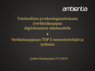 Tuloksellista ja teknologiatehokasta
(verkko)kauppaa
digitalisaation aikakaudella
+
Verkkokauppiaan TOP 5 menestystekijät ja
työkalut
Jaakko Kankaanpää 27.5.2014
 