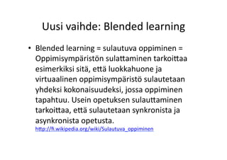 Uusi	
  vaihde:	
  Blended	
  learning	
  
•  Blended	
  learning	
  =	
  sulautuva	
  oppiminen	
  =	
  
   Oppimisympäristön	
  sula?aminen	
  tarkoi?aa	
  
   esimerkiksi	
  sitä,	
  e?ä	
  luokkahuone	
  ja	
  
   virtuaalinen	
  oppimisympäristö	
  sulautetaan	
  
   yhdeksi	
  kokonaisuudeksi,	
  jossa	
  oppiminen	
  
   tapahtuu.	
  Usein	
  opetuksen	
  sulau?aminen	
  
   tarkoi?aa,	
  e?ä	
  sulautetaan	
  synkronista	
  ja	
  
   asynkronista	
  opetusta.	
  
  h?p://ﬁ.wikipedia.org/wiki/Sulautuva_oppiminen	
  	
  
 