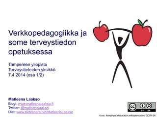 Verkkopedagogiikka ja
some terveystiedon
opetuksessa
Tampereen yliopisto
Terveystieteiden yksikkö
7.4.2014 (osa 1/2)
Matleena Laakso
Blogi: www.matleenalaakso.fi
Twitter: @matleenalaakso
Diat: www.slideshare.net/MatleenaLaakso
Kuva: ilovephysicaleducation.wikispaces.com, CC BY-SA
 