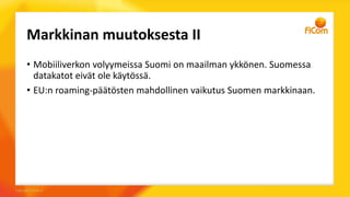 Markkinan muutoksesta II
• Mobiiliverkon volyymeissa Suomi on maailman ykkönen. Suomessa
datakatot eivät ole käytössä.
• EU:n roaming-päätösten mahdollinen vaikutus Suomen markkinaan.
 