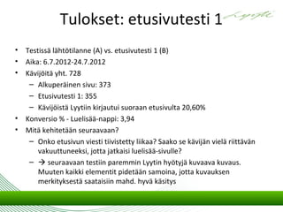 Tulokset: etusivutesti 1
•   Testissä lähtötilanne (A) vs. etusivutesti 1 (B)
•   Aika: 6.7.2012-24.7.2012
•   Kävijöitä yht. 728
     – Alkuperäinen sivu: 373
     – Etusivutesti 1: 355
     – Kävijöistä Lyytiin kirjautui suoraan etusivulta 20,60%
•   Konversio % - Luelisää-nappi: 3,94
•   Mitä kehitetään seuraavaan?
     – Onko etusivun viesti tiivistetty liikaa? Saako se kävijän vielä riittävän
        vakuuttuneeksi, jotta jatkaisi luelisää-sivulle?
     –  seuraavaan testiin paremmin Lyytin hyötyjä kuvaava kuvaus.
        Muuten kaikki elementit pidetään samoina, jotta kuvauksen
        merkityksestä saataisiin mahd. hyvä käsitys
 