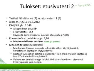 Tulokset: etusivutesti 2
• Testissä lähtötilanne (A) vs. etusivutesti 2 (B)
• Aika: 24.7.2012-10.8.2012
• Kävijöitä yht. 1 146
    – Alkuperäinen sivu: 584
    – Etusivutesti 1: 562
    – Kävijöistä Lyytiin kirjautui suoraan etusivulta 27,49%
• Konversio % - Luelisää-nappi: 5,16
    – Muutos edelliseen versioon +1,22 %-yks. / +30,9 %
• Mitä kehitetään seuraavaan?
    – Muokataan hieman kuvausta ja lisätään siihen käyttäjämäärä,
      korostetaan käyttäjien tyytyväisyyttä
    – Lisätään kuva johon tekstiä ajatuksella: ’’Näin moni muukin käyttää jo
      Lyytiä’’ vähentämään epäröintiä.
    – Vaihdetaan Luelisää-nappi linkiksi. Linkkiä mahdollisesti pienempi
      kynnys painaa kuin nappia.
 