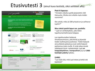 Etusivutesti 3 (ainut kuva testistä, siksi selitteet alla)
                                  Post-it lapussa:
                                  ’’Viimekin viikolla Lyytillä järjestettiin 320
                                  tilaisuutta. Olisiko ensi viikolla myös teidän
                                  vuoronne?

                                  Ota selvää, miksi yli 200 yritystä on jo vaihtanut
                                  Lyytiin?’’

                                  Muu teksti postit-lapun vas. puolella:
                                  ’’ Lyyti on verkkotyökalu, joka tekee
                                  tapahtumanhallinnasta helppoa

                                  Luo tapahtumallesi hetkessä
                                  ilmoittautumissivu, joka kerää ja järjestää
                                  tiedot osallistujista puolestasi. Tiedot löytyvät
                                  aina yhdestä paikasta ja ovat sieltä helposti
                                  jaettavissa myös muille. Ei enää aikaa vievää
                                  sähköposti-Excel –työskentelyä. Lyyti on
                                  helppokäyttöinen, monipuolinen ja jo yli 2000
                                  käyttäjän pidetty työkalu.

                                  Linkki:
                                  ’’Lue lisää siitä, mitä Lyyti tekee ja ketkä sitä
                                  käyttävät’’
 
