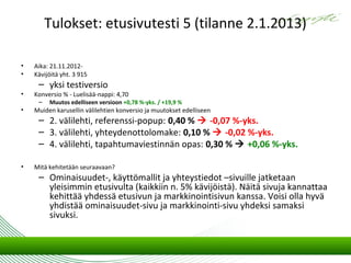 Tulokset: etusivutesti 5 (tilanne 2.1.2013)

•   Aika: 21.11.2012-
•   Kävijöitä yht. 3 915
     – yksi testiversio
•   Konversio % - Luelisää-nappi: 4,70
     –   Muutos edelliseen versioon +0,78 %-yks. / +19,9 %
•   Muiden karusellin välilehtien konversio ja muutokset edelliseen
     – 2. välilehti, referenssi-popup: 0,40 %  -0,07 %-yks.
     – 3. välilehti, yhteydenottolomake: 0,10 %  -0,02 %-yks.
     – 4. välilehti, tapahtumaviestinnän opas: 0,30 %  +0,06 %-yks.

•   Mitä kehitetään seuraavaan?
     – Ominaisuudet-, käyttömallit ja yhteystiedot –sivuille jatketaan
       yleisimmin etusivulta (kaikkiin n. 5% kävijöistä). Näitä sivuja kannattaa
       kehittää yhdessä etusivun ja markkinointisivun kanssa. Voisi olla hyvä
       yhdistää ominaisuudet-sivu ja markkinointi-sivu yhdeksi samaksi
       sivuksi.
 