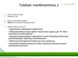 Tulokset: markkinointisivu 1

•   Aika: 6.7.2012-24.7.2012
•   Kävijöitä yht. 26

•   0 % avasi etäesittely-lomakkeen
•   26,92 % avasi esimerkki-ilmoittautumissivun

•   Mitä kehitetään seuraavaan?
     –Etäesittelyn saatetekstin vaihtaminen
     –Yhteyslomakkeen napin vaihto ’’Katso tästä vapaat ajat’’ ’’Olen
     kiinnostunut etäesittelystä’’
     –Yhteydenottolomakkeen vaihtaminen Lyytin ilmoittautumissivusta
     pelkistetympään Salesforce-lomakkeeseen
     –Referensseistä logorivin lisääminen sivun alalaitaan
     –Esimerkki-ilmoittautumissivun linkki vaihdetaan pieneen kuvaan
     ilmoittautumissivusta
 