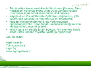 • Tämä esitys kuvaa markkinointitiimimme jäsenen, Simo
  Heiskasen, tekemää työtä Lyyti Oy:n verkkosivuston
  trimmaamisessa tehokkaammaksi liidikoneeksi.
• Käytössä on Visual Website Optimizer-ohjelmisto, jolla
  suurin osa testeistä ja muutoksista on toteutettu.
• Meidän liiketoimintamme ei ole verkkosivujen
  optimointipalvelut, vaan tapahtumanhallintaohjelmiston
  kehittäminen, myynti ja tuki.
• Mikäli tästä on sinulle jotain hyötyä, niin olemme iloisia
  siitä! Kiitos Simolle hyvästä työstä ja raportista!
Jaa, jos pidät!

Petri Hollmén
Toimitusjohtaja
Lyyti Oy
www.lyyti-palvelu.fi
 