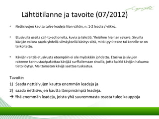 Lähtötilanne ja tavoite (07/2012)
•   Nettisivujen kautta tulee leadeja liian vähän, n. 1-2 leadia / viikko.

•   Etusivulla useita call-to-actioneita, kuvia ja tekstiä. Yleisilme hieman sekava. Sivuilla
    kävijän vaikea saada yhdellä silmäyksellä käsitys siitä, mitä Lyyti tekee tai kenelle se on
    tarkoitettu.

•   Kävijän reittiä etusivusta eteenpäin ei ole myöskään johdettu. Etusivu ja sivujen
    rakenne kannustaa/pakottaa kävijää surffailemaan sivuilla, jotta kaikki kävijän haluama
    tieto löytyy. Malttamaton kävijä saattaa tuskastua.


Tavoite:
1) Saada nettisivujen kautta enemmän leadeja ja
2) saada nettisivujen kautta lämpimämpiä leadeja.
 Yhä enemmän leadeja, joista yhä suuremmasta osasta tulee kauppoja
 