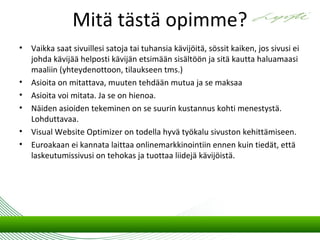 Mitä tästä opimme?
•   Vaikka saat sivuillesi satoja tai tuhansia kävijöitä, sössit kaiken, jos sivusi ei
    johda kävijää helposti kävijän etsimään sisältöön ja sitä kautta haluamaasi
    maaliin (yhteydenottoon, tilaukseen tms.)
•   Asioita on mitattava, muuten tehdään mutua ja se maksaa
•   Asioita voi mitata. Ja se on hienoa.
•   Näiden asioiden tekeminen on se suurin kustannus kohti menestystä.
    Lohduttavaa.
•   Visual Website Optimizer on todella hyvä työkalu sivuston kehittämiseen.
•   Euroakaan ei kannata laittaa onlinemarkkinointiin ennen kuin tiedät, että
    laskeutumissivusi on tehokas ja tuottaa liidejä kävijöistä.
 