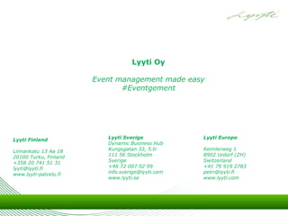 Lyyti Oy

                       Event management made easy
                              #Eventgement




Lyyti Finland             Lyyti Sverige            Lyyti Europe
                          Dynamic Business Hub
Linnankatu 13 Aa 18       Kungsgatan 33, 5.tr      Keimlerweg 1
20100 Turku, Finland      111 56 Stockholm         8902 Urdorf (ZH)
+358 20 741 51 31         Sverige                  Switzerland
lyyti@lyyti.fi            +46 72 007 02 99         +41 79 919 2783
www.lyyti-palvelu.fi      info.sverige@lyyti.com   petri@lyyti.fi
                          www.lyyti.se             www.lyyti.com
 