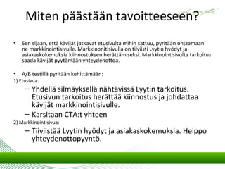Miten päästään tavoitteeseen?
•   Sen sijaan, että kävijät jatkavat etusivulta mihin sattuu, pyritään ohjaamaan
    ne markkinointisivulle. Markkinonitisivulla on tiiviisti Lyytin hyödyt ja
    asiakaskokemuksia kiinnostuksen herättämiseksi. Markkinointisivulta tarkoitus
    saada kävijät pyytämään yhteydenottoa.

•   A/B testillä pyritään kehittämään:
1) Etusivua:
     – Yhdellä silmäyksellä nähtävissä Lyytin tarkoitus.
       Etusivun tarkoitus herättää kiinnostus ja johdattaa
       kävijät markkinointisivulle.
     – Karsitaan CTA:t yhteen
2) Markkinointisivua:
     – Tiiviistää Lyytin hyödyt ja asiakaskokemuksia. Helppo
       yhteydenottopyyntö.
 