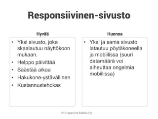 © Grapevine Media Oy
Responsiivinen-sivusto
Hyvää
•  Yksi sivusto, joka
skaalautuu näyttökoon
mukaan.
•  Helppo päivittää
•  Säästää aikaa
•  Hakukone-ystävällinen
•  Kustannustehokas
Huonoa
•  Yksi ja sama sivusto
latautuu pöytäkoneella
ja mobiilissa (suuri
datamäärä voi
aiheuttaa ongelmia
mobiilissa)
 
