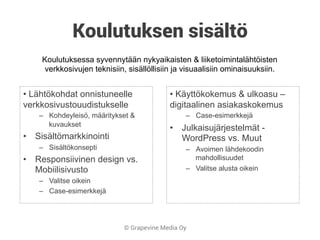 © Grapevine Media Oy
Koulutuksen sisältö
• Lähtökohdat onnistuneelle
verkkosivustouudistukselle
–  Kohdeyleisö, määritykset &
kuvaukset
•  Sisältömarkkinointi
–  Sisältökonsepti
•  Responsiivinen design vs.
Mobiilisivusto
–  Valitse oikein
–  Case-esimerkkejä
• Käyttökokemus & ulkoasu –
digitaalinen asiakaskokemus
–  Case-esimerkkejä
•  Julkaisujärjestelmät -
WordPress vs. Muut
–  Avoimen lähdekoodin
mahdollisuudet
–  Valitse alusta oikein
Koulutuksessa syvennytään nykyaikaisten & liiketoimintalähtöisten
verkkosivujen teknisiin, sisällöllisiin ja visuaalisiin ominaisuuksiin.
 