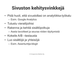 © Grapevine Media Oy
Sivuston kehitysvinkkejä
•  Pidä huoli, että sivustollasi on analytiikka-työkalu
–  Esim. Google Analytics
•  Tutustu vierailijoihisi
•  Rakenna ja kehitä sisältöpolkuja
–  Aseta tavoitteet ja seuraa niiden täyttymistä
•  Kokeile A/B –testausta
•  Luo sisältöjä ja yhteisöjä
–  Esim. Asiantuntija-blogit
 