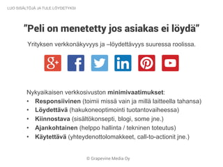 © Grapevine Media Oy
”Peli on menetetty jos asiakas ei löydä”
Yrityksen verkkonäkyvyys ja –löydettävyys suuressa roolissa.
LUO SISÄLTÖJÄ JA TULE LÖYDETYKSI
Nykyaikaisen verkkosivuston minimivaatimukset:
•  Responsiivinen (toimii missä vain ja millä laitteella tahansa)
•  Löydettävä (hakukoneoptimointi tuotantovaiheessa)
•  Kiinnostava (sisältökonsepti, blogi, some jne.)
•  Ajankohtainen (helppo hallinta / tekninen toteutus)
•  Käytettävä (yhteydenottolomakkeet, call-to-actionit jne.)
 