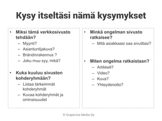 © Grapevine Media Oy
Kysy itseltäsi nämä kysymykset
•  Miksi tämä verkkosivusto
tehdään?
–  Myynti?
–  Asiantuntijakuva?
–  Brändinrakennus ?
–  Joku muu syy, mikä?
•  Kuka kuuluu sivuston
kohderyhmään?
–  Listaa tärkeimmät
kohderyhmät
–  Kuvaa kohderyhmät ja
ominaisuudet
•  Minkä ongelman sivusto
ratkaisee?
–  Mitä asiakkaasi saa sivuiltasi?
•  Miten ongelma ratkaistaan?
–  Artikkeli?
–  Video?
–  Kuva?
–  Yhteydenotto?
 