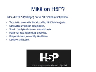 Mikä on H5P?
H5P (=HTML5 Package) on yli 50 työkalun kokoelma.
• Toteutettu avoimella lähdekoodilla, lähtöisin Norjasta.
• Kannustaa avoimeen jakamiseen.
• Suurin osa työkaluista on saavutettavia.
• Flash- tai Java-tekniikkaa ei tarvita.
• Responsiivinen ja mobiiliystävällinen
• Kehittyy jatkuvasti.
 