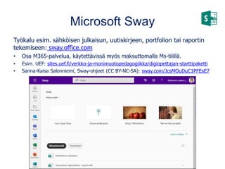 Microsoft Sway
Työkalu esim. sähköisen julkaisun, uutiskirjeen, portfolion tai raportin
tekemiseen: sway.office.com
• Osa M365-palvelua, käytettävissä myös maksuttomalla Ms-tilillä.
• Esim. UEF: sites.uef.fi/verkko-ja-monimuotopedagogiikka/digiopettajan-starttipaketti
• Sanna-Kaisa Salonniemi, Sway-ohjeet (CC BY-NC-SA): sway.com/JcsMOuDuC1PFEsE7
 