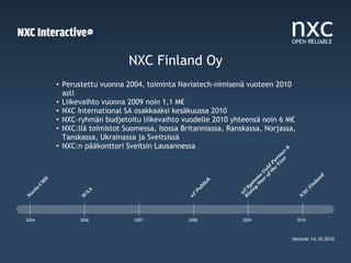 NXC Finland Oy
               • Perustettu vuonna 2004, toiminta Naviatech-nimisenä vuoteen 2010
                 asti
               • Liikevaihto vuonna 2009 noin 1,1 M€
               • NXC International SA osakkaaksi kesäkuussa 2010
               • NXC-ryhmän budjetoitu liikevaihto vuodelle 2010 yhteensä noin 6 M€
               • NXC:llä toimistot Suomessa, Isossa Britanniassa, Ranskassa, Norjassa,
                 Tanskassa, Ukrainassa ja Sveitsissä
               • NXC:n pääkonttori Sveitsin Lausannessa




                                                                                          &
                                                                                         r r
                                                                                       ea e
                                                                                      Y tn
                                                                                    e ar
                                                                                  th P
                                                                                of old
                                                                              ar G
                                                                            St s




                                                                                                             d
                                                                           g em




                                                                                                          an
           S




                                                                 h
        M




                                                               is




                                                                         in st




                                                                                                        nl
       C




                                                             bl




                                                                      is y




                                                                                                        Fi
                                                                     R ZS
    a




                                                       Pu
                         A
   i




                                                                                                   C
av




                       A




                                                                                                  X
                                                                       e
                                                     eZ
                     W




                                                                                                 N
N




2004                  2006            2007            2008             2009                      2010



                                                                                               Helsinki 14.10.2010
 