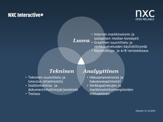 • Internet-markkinoinnin ja
                                        sosiaalisen median konseptit
                            Luova     • Graafinen suunnittelu ja
                                        verkkopalveluiden käyttöliittymät
                                      • Käytettävyys- ja A/B-versiotestaus




              Tekninen             Analyyttinen
• Tekninen suunnittelu ja           • Hakusanamainonta ja
  toteutus (ohjelmointi)              hakukoneoptimointi
• Sisällönhallinta- ja              • Verkkopalvelujen ja
  dokumentinhallintajärjestelmät      markkinointitoimenpiteiden
• Testaus                             mittaaminen



                                                                   Helsinki 14.10.2010
 