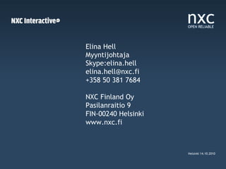 Elina Hell
Myyntijohtaja
Skype:elina.hell
elina.hell@nxc.fi
+358 50 381 7684

NXC Finland Oy
Pasilanraitio 9
FIN-00240 Helsinki
www.nxc.fi



                     Helsinki 14.10.2010
 