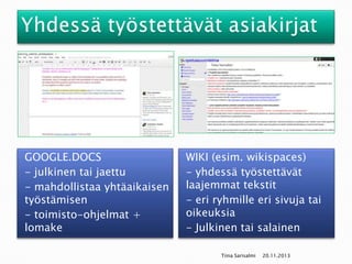 GOOGLE.DOCS
- julkinen tai jaettu
- mahdollistaa yhtäaikaisen
työstämisen
- toimisto-ohjelmat +
lomake

WIKI (esim. wikispaces)
- yhdessä työstettävät
laajemmat tekstit
- eri ryhmille eri sivuja tai
oikeuksia
- Julkinen tai salainen
Tiina Sarisalmi

20.11.2013

 