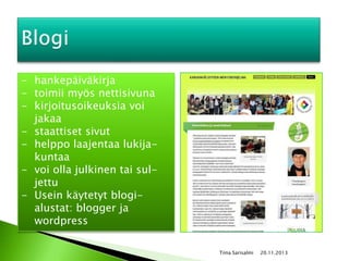 - hankepäiväkirja
- toimii myös nettisivuna
- kirjoitusoikeuksia voi
jakaa
- staattiset sivut
- helppo laajentaa lukijakuntaa
- voi olla julkinen tai suljettu
- Usein käytetyt blogialustat: blogger ja
wordpress
Tiina Sarisalmi

20.11.2013

 
