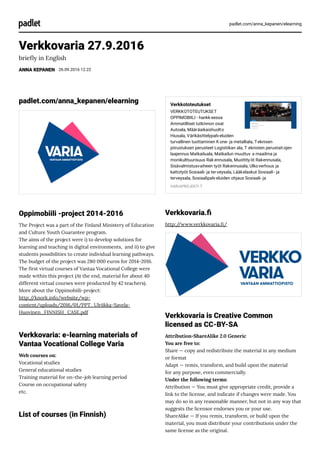 padlet.com/anna_kepanen/elearning
Verkkovaria 27.9.2016
brie y in English
ANNA KEPANEN 26.09.2016 12.22
padlet.com/anna_kepanen/elearning
Oppimobiili -project 2014-2016
The Project was a part of the Finland Ministery of Education
and Culture Youth Guarantee program.
The aims of the project were i) to develop solutions for
learning and teaching in digital environments,  and ii) to give
students possibilities to create individual learning pathways.
The budget of the project was 280 000 euros for 2014-2016.
The rst virtual courses of Vantaa Vocational College were
made within this project (At the end, material for about 40
different virtual courses were producted by 42 teachers).
More about the Oppimobiili-project:
http://knork.info/website/wp-
content/uploads/2016/01/PPT_Ulriikka-Savela-
Huovinen_FINNISH_CASE.pdf
Verkkovaria: e-learning materials of
Vantaa Vocational College Varia
Web courses on:
Vocational studies
General educational studies
Training material for on-the-job learning period 
Course on occupational safety
etc.
List of courses (in Finnish)
Verkkototeutukset
VERKKOTOTEUTUKSET
OPPIMOBIILI - hankk eessa
Ammatilliset tutkinnon osat
Autoala, Määräaikaishuolto
Hiusala, Värikäsittelypalveluiden
turvallinen tuottaminen K one- ja metalliala, Teknisen
piirustuksen perusteet Logistiikan ala, T eknisten perustaitojen
laajennus Matkailuala, Matkailun muuttuv a maailma ja
monikulttuurisuus Rak ennusala, Muottityöt Rakennusala,
Sisävalmistusvaiheen työt Rakennusala, Ulkoverhous ja
kattotyöt Sosiaali- ja terveysala, Lääkelaskut Sosiaali- ja
terveysala, Sosiaalipalveluiden ohjaus Sosiaali- ja
VARIAPROJEKTI T
Verkkovaria.
http://www.verkkovaria. /
Verkkovaria is Creative Common
licensed as CC-BY-SA
Attribution-ShareAlike 2.0 Generic
You are free to:
Share — copy and redistribute the material in any medium
or format
Adapt — remix, transform, and build upon the material
for any purpose, even commercially.
Under the following terms:
Attribution — You must give appropriate credit, provide a
link to the license, and indicate if changes were made. You
may do so in any reasonable manner, but not in any way that
suggests the licensor endorses you or your use.
ShareAlike — If you remix, transform, or build upon the
material, you must distribute your contributions under the
same license as the original.
 