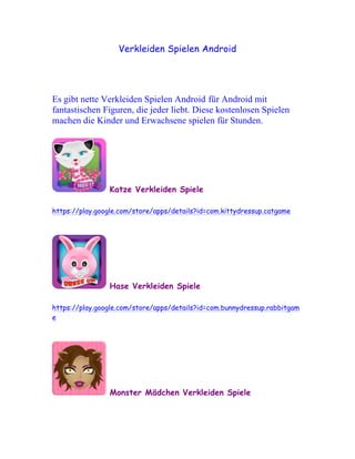 Verkleiden Spielen Android




Es gibt nette Verkleiden Spielen Android für Android mit
fantastischen Figuren, die jeder liebt. Diese kostenlosen Spielen
machen die Kinder und Erwachsene spielen für Stunden.




                Katze Verkleiden Spiele

https://play.google.com/store/apps/details?id=com.kittydressup.catgame




                Hase Verkleiden Spiele

https://play.google.com/store/apps/details?id=com.bunnydressup.rabbitgam
e




                Monster Mädchen Verkleiden Spiele
 