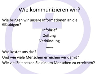 Wie kommunizieren wir?
Wie bringen wir unsere Informationen an die
Gläubigen?
                         Infobrief
                          Zeitung
                       Verkündung
                            …….
Was kostet uns das?
Und wie viele Menschen erreichen wir damit?
Wie viel Zeit setzen Sie ein um Menschen zu erreichen?
 