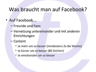 Was braucht man auf Facebook?
• Auf Facebook….
  – Freunde und Fans
  – Vernetzung untereinander und mit anderen
    Einrichtungen
  – Content
    • Je mehr um so besser (mindestens 2x die Woche)
    • Je kürzer um so besser (80 Zeichen)
    • Je emotionaler um so besser
 