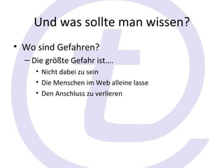 Und was sollte man wissen?
• Wo sind Gefahren?
  – Die größte Gefahr ist….
     • Nicht dabei zu sein
     • Die Menschen im Web alleine lasse
     • Den Anschluss zu verlieren
 