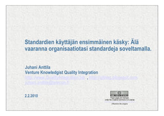 Standardien käyttäjän ensimmäinen käsky: Älä
vaaranna organisaatiotasi standardeja soveltamalla.

Juhani Anttila
Venture Knowledgist Quality Integration
http://www.QualityIntegration.biz , http://qiblog.blogspot.com
juhani.anttila@telecon.fi

2.2.2010                                            These pages are licensed
                                           under the Creative Commons 3.0 License
                                           http://creativecommons.org/licenses/by/3.0
                                                      (Mention the origin)
 