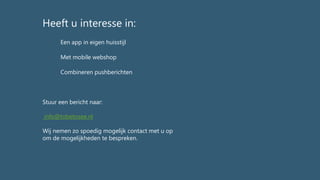 Stuur een bericht naar:
info@tobetosee.nl
Wij nemen zo spoedig mogelijk contact met u op
om de mogelijkheden te bespreken.
Met mobile webshop
Combineren pushberichten
Heeft u interesse in:
Een app in eigen huisstijl
 