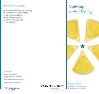 Kenneth Smit Consulting
                                         Verkoop-
    Business Performance Coaching
    Competentie Assessments              ontwikkeling
    Verkoopontwikkeling
    Verbeterworkshops
    Interim-management
    opmQuest




Meer informatie?

Kenneth Smit Consulting
Paradijslaan 42a, 5611 KP Eindhoven
Tel.: 040 - 243 84 64
E-mail: info@kennethsmitconsulting.com


www.kennethsmitconsulting.com
                                         Meer verkopen
                                         Hogere opbrengsten
                                         Meetbare resultaten
 